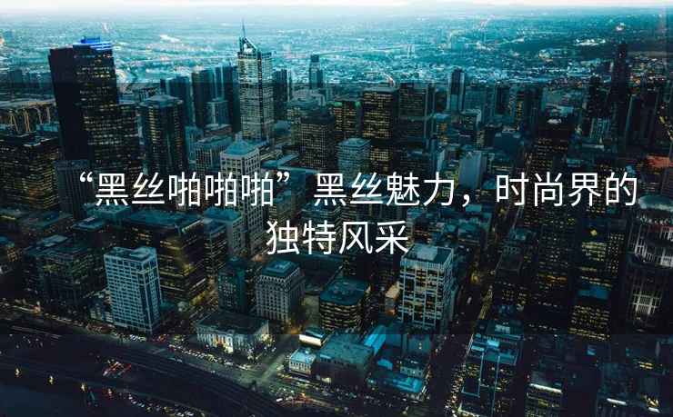 “黑絲啪啪啪”黑絲魅力，時尚界的獨特風采