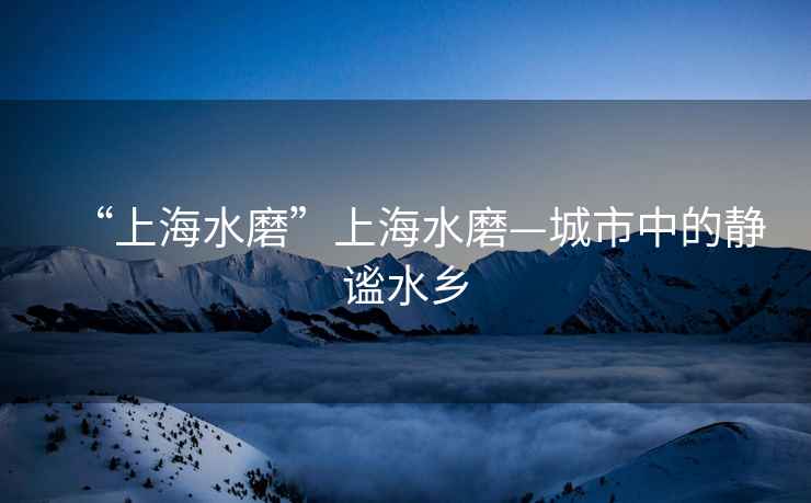 “上海水磨”上海水磨—城市中的靜謐水鄉