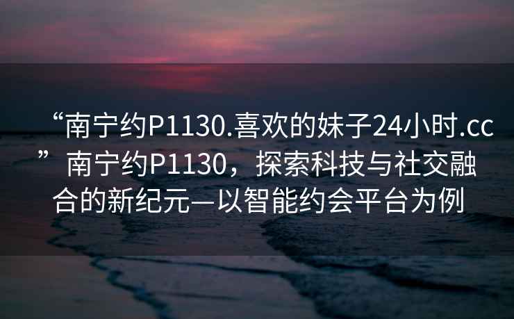 “南寧約P1130.喜歡的妹子24小時.cc”南寧約P1130，探索科技與社交融合的新紀元—以智能約會平臺為例