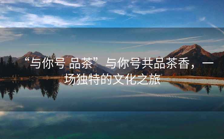 “與你號 品茶”與你號共品茶香，一場獨特的文化之旅