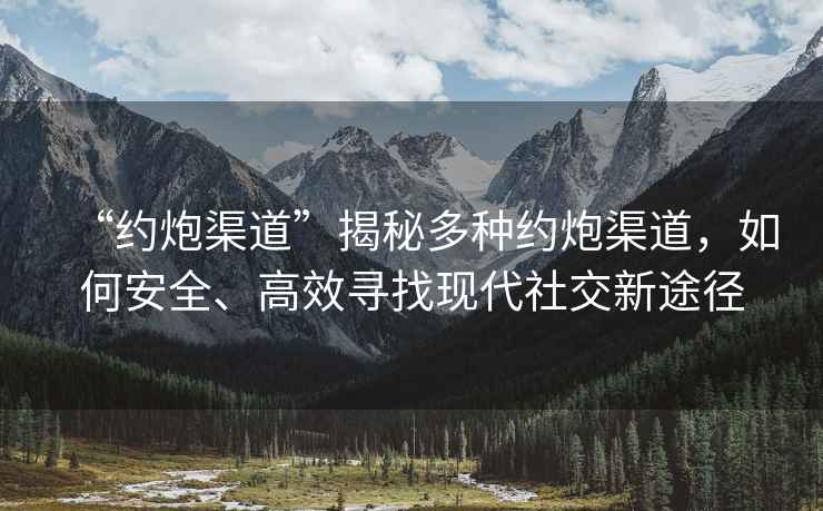“約炮渠道”揭秘多種約炮渠道，如何安全、高效尋找現代社交新途徑