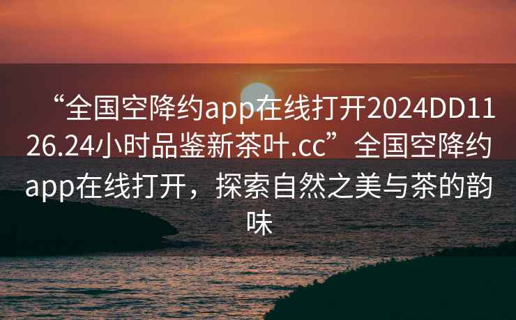 “全國空降約app在線打開2024DD1126.24小時品鑒新茶葉.cc”全國空降約app在線打開，探索自然之美與茶的韻味