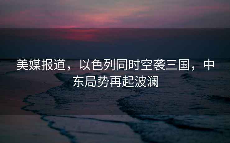 美媒報道，以色列同時空襲三國，中東局勢再起波瀾