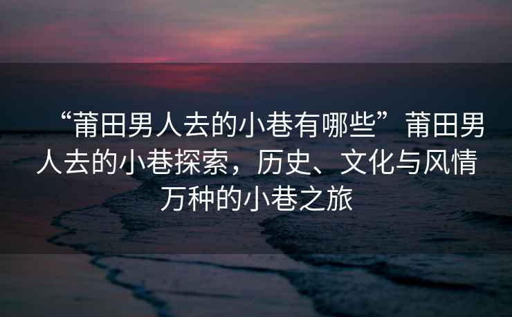 “莆田男人去的小巷有哪些”莆田男人去的小巷探索，歷史、文化與風情萬種的小巷之旅