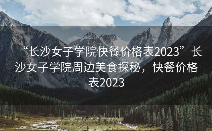 “長沙女子學院快餐價格表2023”長沙女子學院周邊美食探秘，快餐價格表2023