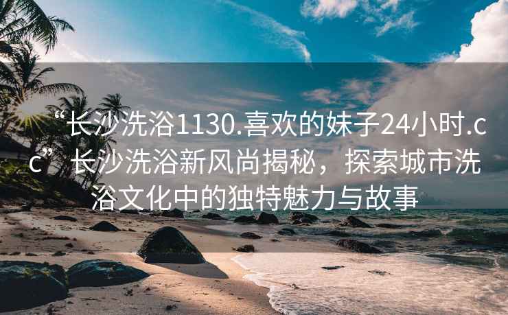 “長沙洗浴1130.喜歡的妹子24小時.cc”長沙洗浴新風尚揭秘，探索城市洗浴文化中的獨特魅力與故事
