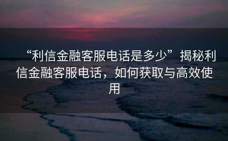 “利信金融客服電話是多少”揭秘利信金融客服電話，如何獲取與高效使用
