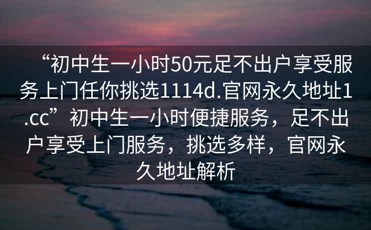 “初中生一小時50元足不出戶享受服務上門任你挑選1114d.官網永久地址1.cc”初中生一小時便捷服務，足不出戶享受上門服務，挑選多樣，官網永久地址解析
