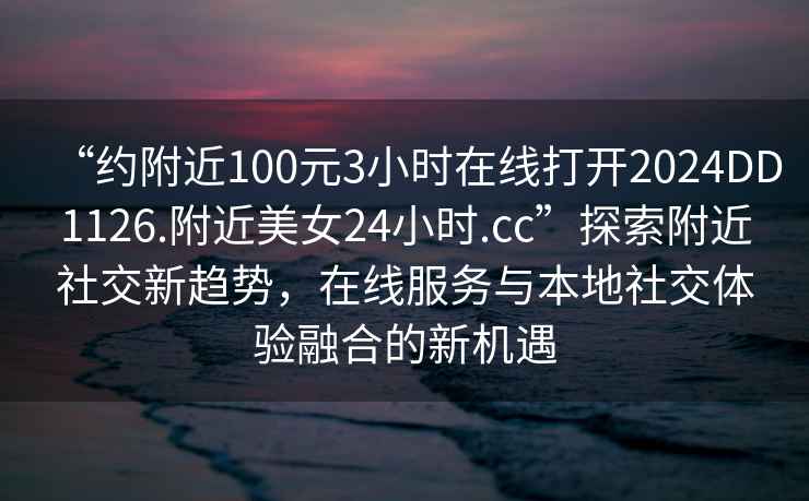 “約附近100元3小時在線打開2024DD1126.附近美女24小時.cc”探索附近社交新趨勢，在線服務與本地社交體驗融合的新機遇
