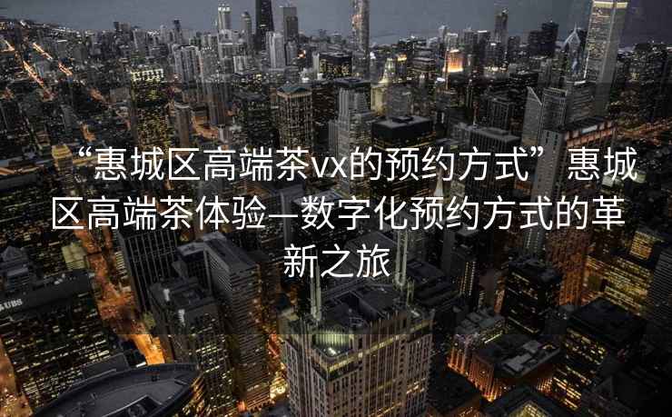 “惠城區(qū)高端茶vx的預(yù)約方式”惠城區(qū)高端茶體驗(yàn)—數(shù)字化預(yù)約方式的革新之旅