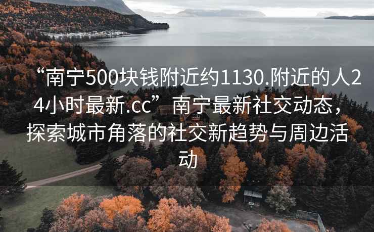 “南寧500塊錢附近約1130.附近的人24小時最新.cc”南寧最新社交動態(tài)，探索城市角落的社交新趨勢與周邊活動