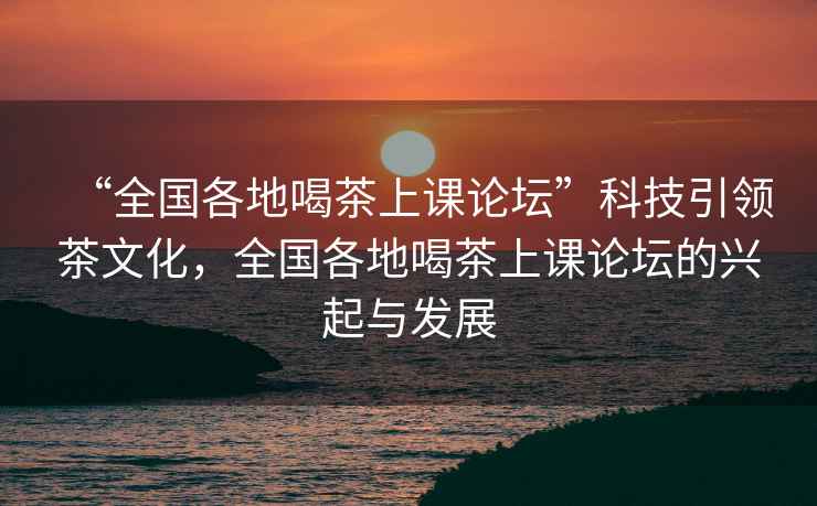 “全國各地喝茶上課論壇”科技引領茶文化，全國各地喝茶上課論壇的興起與發展