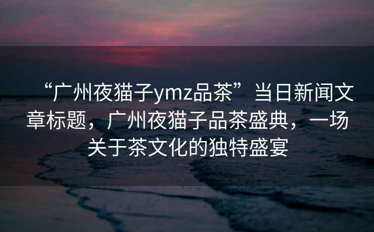 “廣州夜貓子ymz品茶”當日新聞文章標題，廣州夜貓子品茶盛典，一場關于茶文化的獨特盛宴