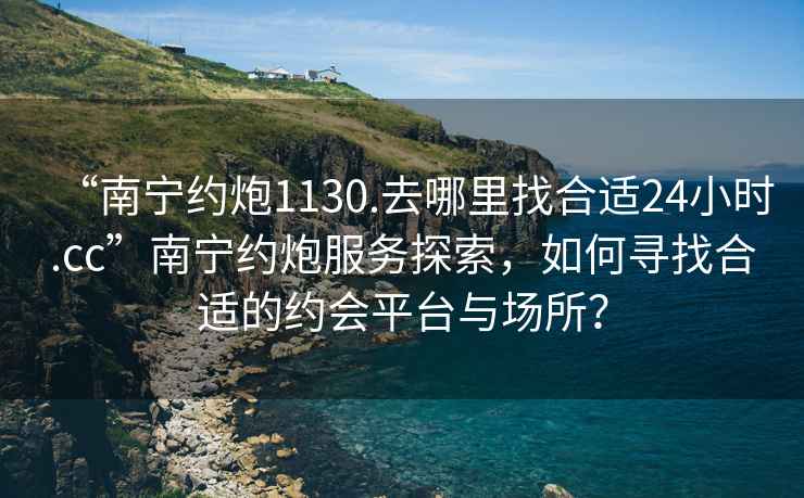 “南寧約炮1130.去哪里找合適24小時(shí).cc”南寧約炮服務(wù)探索，如何尋找合適的約會(huì)平臺(tái)與場(chǎng)所？