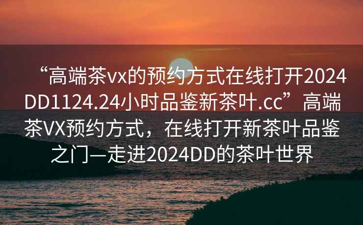 “高端茶vx的預約方式在線打開2024DD1124.24小時品鑒新茶葉.cc”高端茶VX預約方式，在線打開新茶葉品鑒之門—走進2024DD的茶葉世界