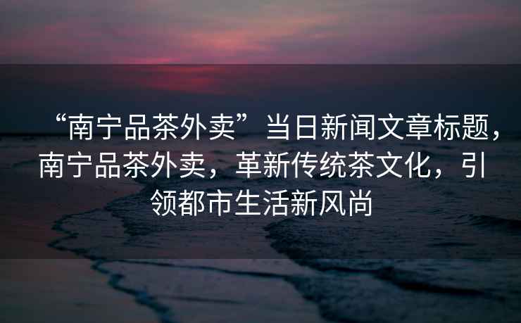 “南寧品茶外賣”當日新聞文章標題，南寧品茶外賣，革新傳統茶文化，引領都市生活新風尚
