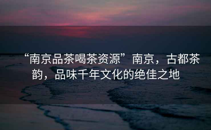 “南京品茶喝茶資源”南京，古都茶韻，品味千年文化的絕佳之地