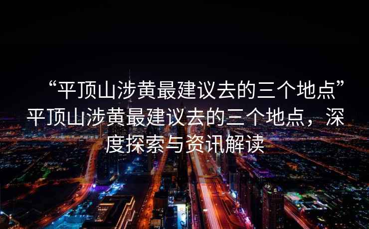 “平頂山涉黃最建議去的三個地點”平頂山涉黃最建議去的三個地點，深度探索與資訊解讀