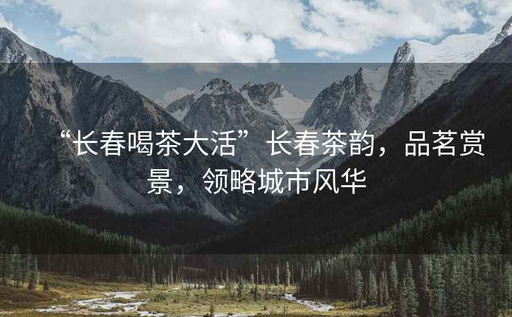 “長春喝茶大活”長春茶韻，品茗賞景，領略城市風華