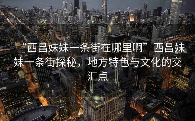“西昌妹妹一條街在哪里啊”西昌妹妹一條街探秘，地方特色與文化的交匯點