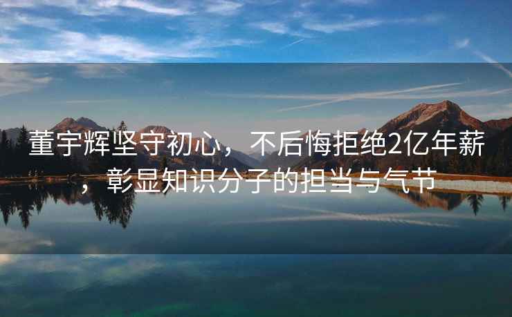 董宇輝堅守初心，不后悔拒絕2億年薪，彰顯知識分子的擔當與氣節