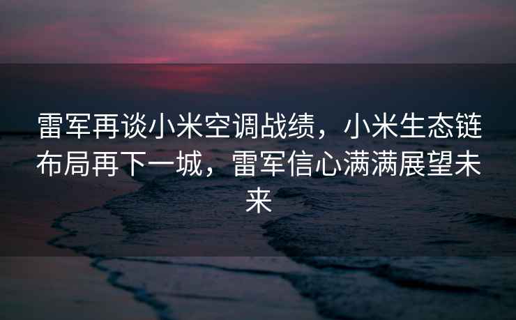 雷軍再談小米空調戰績，小米生態鏈布局再下一城，雷軍信心滿滿展望未來