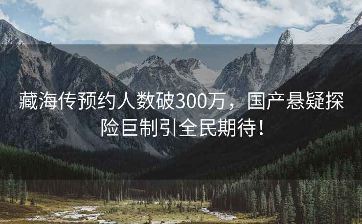 藏海傳預約人數破300萬，國產懸疑探險巨制引全民期待！