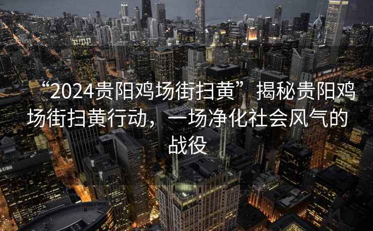 “2024貴陽雞場街掃黃”揭秘貴陽雞場街掃黃行動，一場凈化社會風(fēng)氣的戰(zhàn)役