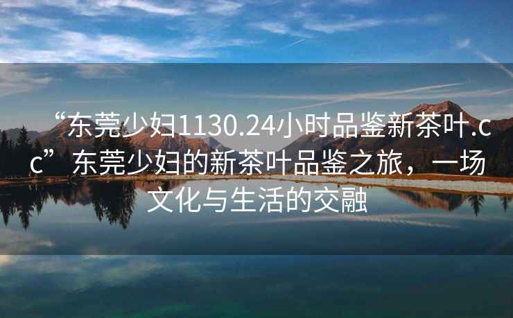“東莞少婦1130.24小時品鑒新茶葉.cc”東莞少婦的新茶葉品鑒之旅，一場文化與生活的交融