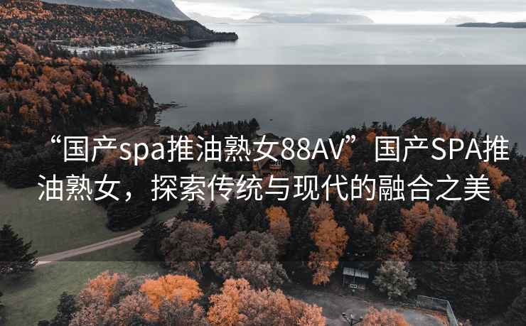 “國產spa推油熟女88AV”國產SPA推油熟女，探索傳統與現代的融合之美