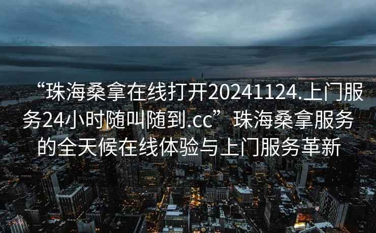 “珠海桑拿在線打開20241124.上門服務24小時隨叫隨到.cc”珠海桑拿服務的全天候在線體驗與上門服務革新