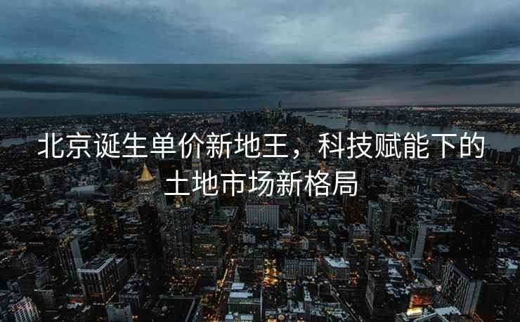 北京誕生單價(jià)新地王，科技賦能下的土地市場(chǎng)新格局