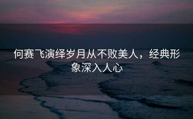 何賽飛演繹歲月從不敗美人，經(jīng)典形象深入人心