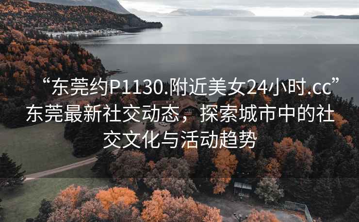 “東莞約P1130.附近美女24小時.cc”東莞最新社交動態，探索城市中的社交文化與活動趨勢