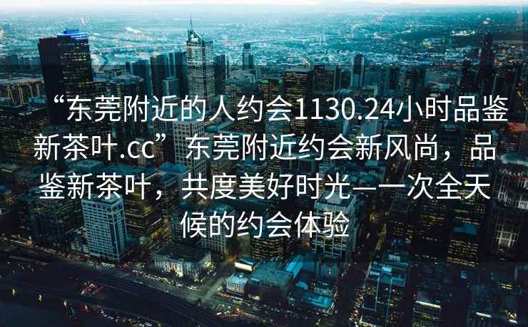 “東莞附近的人約會1130.24小時品鑒新茶葉.cc”東莞附近約會新風尚，品鑒新茶葉，共度美好時光—一次全天候的約會體驗