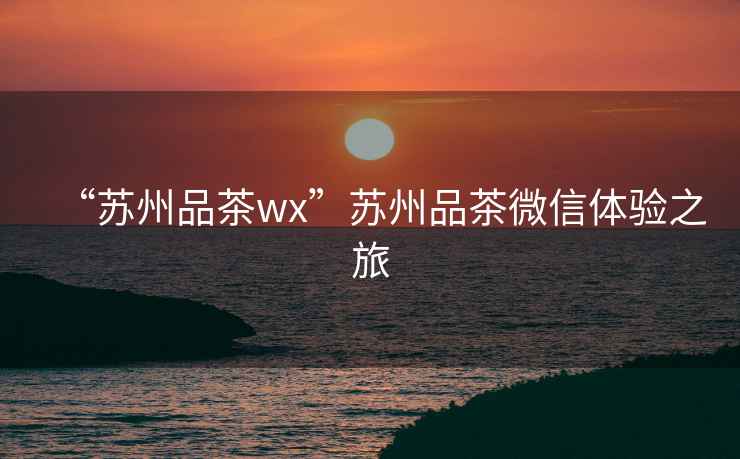 “蘇州品茶wx”蘇州品茶微信體驗之旅