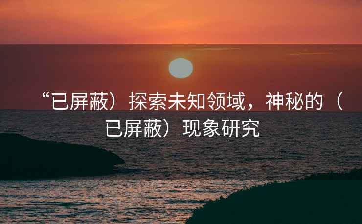 “已屏蔽）探索未知領域，神秘的（已屏蔽）現象研究