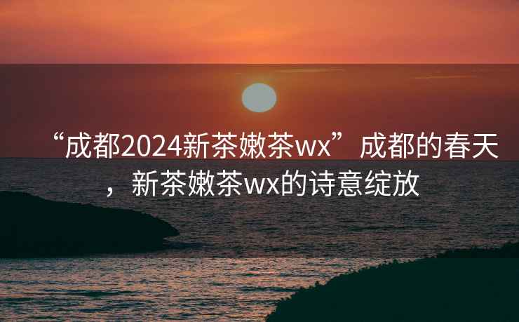 “成都2024新茶嫩茶wx”成都的春天，新茶嫩茶wx的詩意綻放