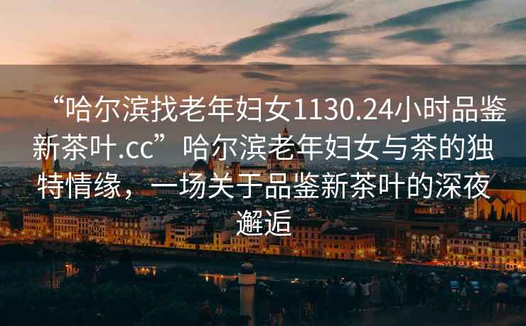 “哈爾濱找老年婦女1130.24小時(shí)品鑒新茶葉.cc”哈爾濱老年婦女與茶的獨(dú)特情緣，一場(chǎng)關(guān)于品鑒新茶葉的深夜邂逅