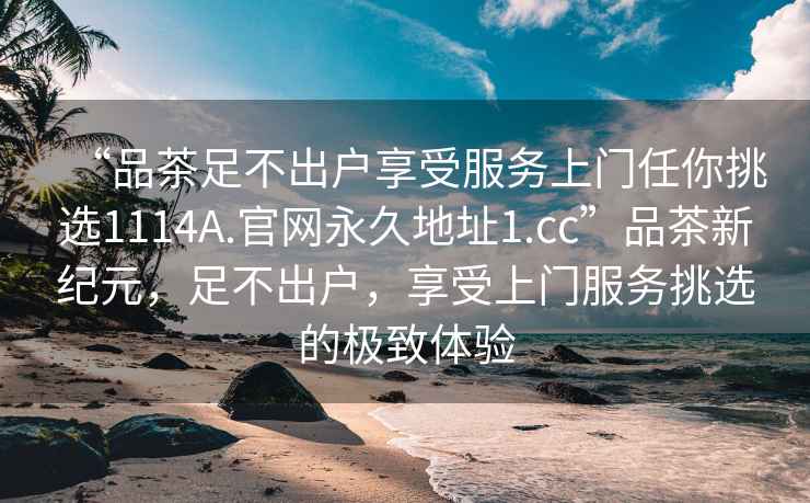 “品茶足不出戶享受服務上門任你挑選1114A.官網永久地址1.cc”品茶新紀元，足不出戶，享受上門服務挑選的極致體驗