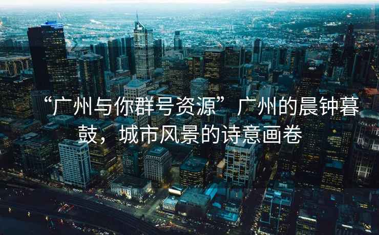 “廣州與你群號資源”廣州的晨鐘暮鼓，城市風景的詩意畫卷