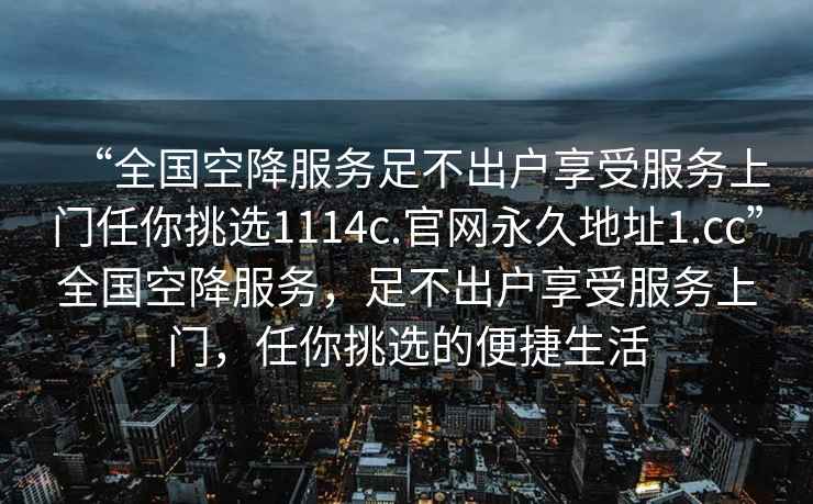 “全國空降服務(wù)足不出戶享受服務(wù)上門任你挑選1114c.官網(wǎng)永久地址1.cc”全國空降服務(wù)，足不出戶享受服務(wù)上門，任你挑選的便捷生活