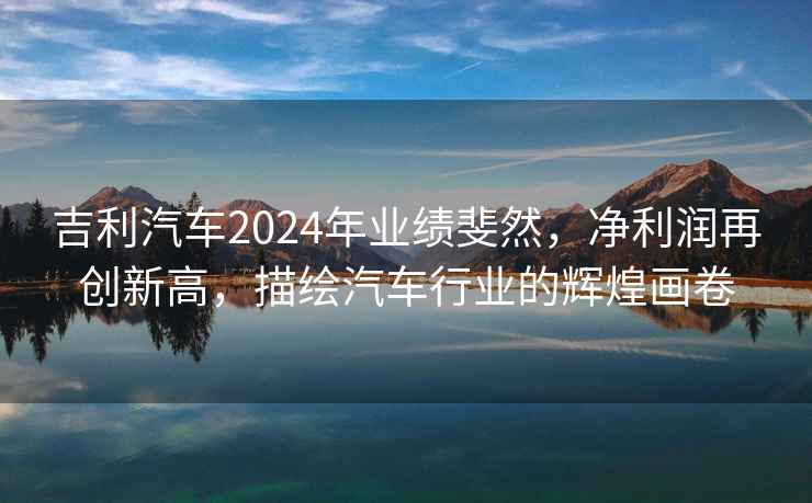 吉利汽車2024年業績斐然，凈利潤再創新高，描繪汽車行業的輝煌畫卷