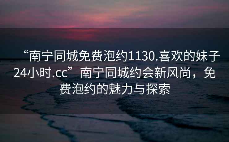 “南寧同城免費泡約1130.喜歡的妹子24小時.cc”南寧同城約會新風尚，免費泡約的魅力與探索