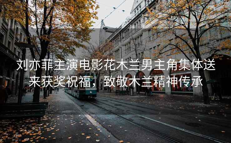 劉亦菲主演電影花木蘭男主角集體送來獲獎祝福，致敬木蘭精神傳承