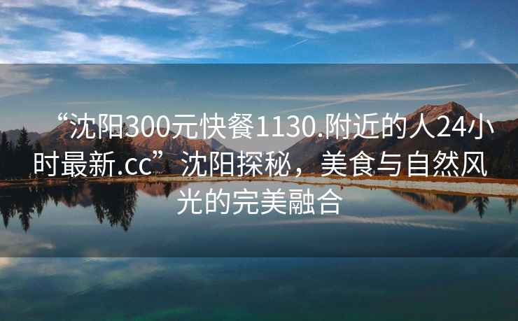 “沈陽300元快餐1130.附近的人24小時最新.cc”沈陽探秘，美食與自然風光的完美融合
