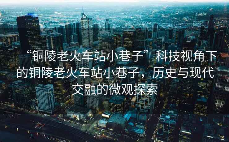 “銅陵老火車站小巷子”科技視角下的銅陵老火車站小巷子，歷史與現代交融的微觀探索