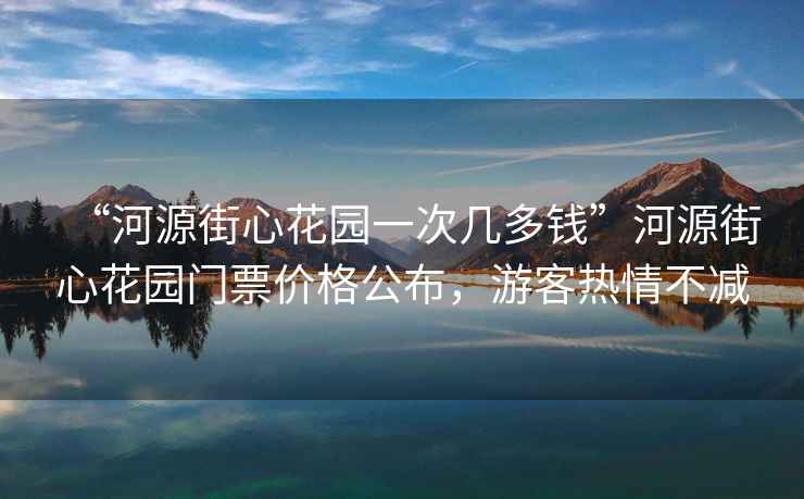 “河源街心花園一次幾多錢”河源街心花園門票價格公布，游客熱情不減