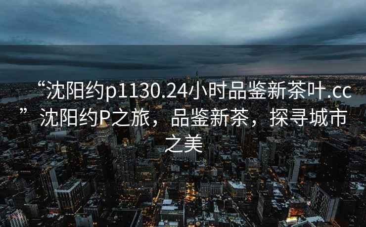 “沈陽約p1130.24小時品鑒新茶葉.cc”沈陽約P之旅，品鑒新茶，探尋城市之美