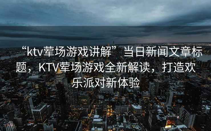 “ktv葷場游戲講解”當日新聞文章標題，KTV葷場游戲全新解讀，打造歡樂派對新體驗